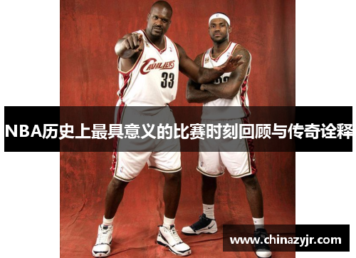NBA历史上最具意义的比赛时刻回顾与传奇诠释